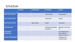 Schedule
TUESDAY WEDNESDAY THURSDAY FRIDAY
FILM COLLECTION 1 Experimental Documentary
FILM COLLECTION 2 Artists film Drama
FILM COLLECTION 3 Music Video Dance Animation
MASTERCLASS Creating Captivating
Narratives
Women In Film and
TV
UNIVERSITY
SHOWCASE
Re-Imagining the
Film Industry:
Beyond Covid-19
GUEST PROGRAMME A Platform for
Female Voices
 