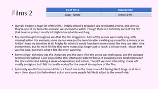 Films 2
• Overall, I wasn’t a huge fan of this film. I initally clicked it because I saw it included a horse, and seen as
they’re one of my favourite animals I was inclined to watch. Though there are definitely parts of this film
that deserve praise, I mostly felt slightly bored while watching.
• My main thought throughout was that the film dragged on. A lot of the scenes were really long, with
minimal action. For example, some scenes were jus the two characters walking up a road for a minute or so.
It didn’t keep my attention at all. Maybe for others it would have been more suited, like they can take I nthe
environment, but for me it felt like they were makes clips longer just to reach a minute mark. I doubt that
was the case, but that’s what it felt like when watching.
• Some things I did enjoy was the characters and the story. I felt the acting was really good, and the dialogue
seemed very natural. I also enjoyed the clips inbetween with the horse, it provided a nice break inbetween
the story whilst also adding a sense of exploration and nature. The plot was also interesting, it was left
mostly ambigious but I felt that really worked for the overall atmosphere of the film.
• I probably wouldn’t recommend this to a friend due to the main issue of it feeling like it drags, or at least
warn them about that beforehand as I;m sure some people felt like it added to the overall vibe.
FILM TITLE FILM GENRE
Skog - Forest Artist’s Film
 
