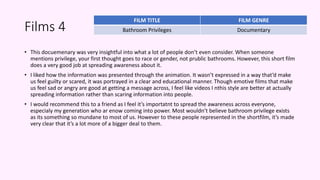 Films 4
• This docuemenary was very insightful into what a lot of people don’t even consider. When someone
mentions privilege, your first thought goes to race or gender, not prublic bathrooms. However, this short film
does a very good job at spreading awareness about it.
• I liked how the information was presented through the animation. It wasn’t expressed in a way that’d make
us feel guilty or scared, it was portrayed in a clear and educational manner. Though emotive films that make
us feel sad or angry are good at getting a message across, I feel like videos I nthis style are better at actually
spreading information rather than scaring information into people.
• I would recommend this to a friend as I feel it’s importatnt to spread the awareness across everyone,
especialy my generation who ar enow coming into power. Most wouldn’t believe bathroom privilege exists
as its something so mundane to most of us. However to these people represented in the shortfilm, it’s made
very clear that it’s a lot more of a bigger deal to them.
FILM TITLE FILM GENRE
Bathroom Privileges Documentary
 