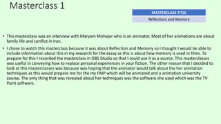 Masterclass 1
• This masterclass was an interview with Maryam Mohajer who is an animator. Most of her animations are about
family life and conflict in Iran.
• I chose to watch this masterclass because it was about Reflection and Memory so I thought I would be able to
include information about this in my research for the essay as this is about how memory is used in films. To
prepare for this I recorded the masterclass in OBS Studio so that I could use it as a source. This masterclasses
was useful in conveying how to replace personal experiences in your fiction. The other reason that I decided to
look at this masterclasses was because was hoping that the animator would talk about the her animation
techniques as this would prepare me for the my FMP which will be animated and a animation university
course. The only thing that was revealed about her techniques was the software she used which was the TV
Paint software.
MASTERCLASS TITLE
Reflections and Memory
 
