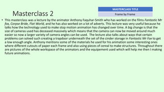 Masterclass 2
• This masterclass was a lecture by the animator Anthony Faquhar-Smith who has worked on the films Fantastic Mr
fox, Corpse Bride, Flat World, and he has also worked on a lot of adverts. This lecture was very useful because he
talks how the technology used to make stop motion animation has changed over time. A big change is that the
size of cameras used has deceased massively which means that the camera can now be moved around much
easier so now a larger variety of camera angles can be used. The lecture also talks about ways that certain
problems can solved such creating a trapdoor underneath the set of the cinder storage in Fantastic Mr Fox to get
a low enough angle. Anthony mentions some of the materials he used for his animation some interesting ones
where different cutouts of paper each frame and also using pieces of cereal to make structures. Throughout there
are pictures of the whole workspace of the animators and the equipement used which will help me then I making
future animations.
MASTERCLASS TITLE
Frame by Frame
 