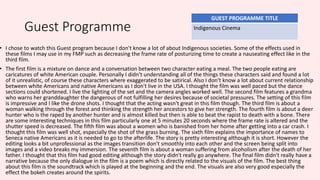 Guest Programme
• I chose to watch this Guest program because I don't know a lot of about Indigenous societies. Some of the effects used in
these films I may use in my FMP such as decreasing the frame rate of posturizing time to create a nauseating effect like in the
third film.
• The first film is a mixture on dance and a conversation between two character eating a meal. The two people eating are
caricatures of white American couple. Personally I didn't understanding all of the things these characters said and found a lot
of it unrealistic, of course these characters where exaggerated to be satirical. Also I don't know a lot about current relationship
between white Americans and native Americans as I don't live in the USA. I thought the film was well paced but the dance
sections could shortened. I live the lighting of the set and the camera angles worked well. The second film features a grandma
who warns her granddaughter the dangerous of not fulfilling her desires because of societal pressures. The setting of this film
is impressive and I like the drone shots. I thought that the acting wasn't great in this film though. The third film is about a
woman walking through the forest and thinking the strength her ancestors to give her strength. The fourth film is about a deer
hunter who is the raped by another hunter and is almost killed but then is able to beat the rapist to death with a bone. There
are some interesting techniques in this film particularly one at 5 minutes 20 seconds where the frame rate is altered and the
shutter speed is decreased. The fifth film was about a women who is banished from her home after getting into a car crash. I
thought this film was well shot, especially the shot of the grass burning. The sixth film explains the importance of names to
Seneca native Americans as it is needed to go to the afterlife. The story is pretty interesting although it is short. However the
editing looks a bit unprofessional as the images transition don't smoothly into each other and the screen being split into
images and a video breaks my immersion. The seventh film is about a woman suffering from alcoholism after the death of her
father. I thought that this film had good editing although the story didn't really go anywhere. The final film didn't really have a
narrative because the only dialogue in the film is a poem which is directly related to the visuals of the film. The best thing
about this film is the soundtrack which is played at the beginning and the end. The visuals are also very good especially the
effect the bokeh creates around the spirits.
GUEST PROGRAMME TITLE
Indigenous Cinema
 