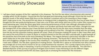 University Showcase
• I will give a basic synopsis of the film I watched in this showcase. The first film was about a businessman who seemed
unhappy which his life situation. I found that this film had good and interesting visuals although I think that too much of
abstract visuals in film which leaves little focus on the character's emotions and so the meaning on these images
didn't make sense to me. The second film was about an immigrant that is adopted by a family but then has to leave them. I
thought this film was pretty boring because I have seen a lot of films with similar plot lines to this in other films convey in a
more interesting way. I think the actors gave fairly convincing performances of their roles although ultimately the film
doesn't do enough with its time. The third film is about a car accident and family that hates each other. I thought this was
the strongest film of the collection due it have the best visual that also fit into the story more smoothly than the other
films. I was also very impressed with the sound design and soundtrack of the film. I thought the ending with the ash falling
from the sky and the characters looking upwards off screen. Shots of characters looking off screen in awe I have often seen
this used at the end of films to create an divine or mystical element to the film and often used abruptly. A good example of
this would be shot of the bells at the end of Breaking The Waves. The magical element is particulary noticable in the film I
watch today due to the slow motion ash falling and unmoving characters. The fourth film is about french class on a
ferry and smuggling a refugee to the country they travelling to. I am pretty should this film was played at last year's ASFF so
I have seen it before. This film does a good job at creating tension. The fifth film is about an introverted man who's brother
was wrongly put on trial and his mission to set up a club/movement for introverts. This is pretty original story and it is
written in a way that makes it interesting. In terms of storyline I think this film was the most effective. The sixth film is
detailed depiction of the journey of a group of refugees from Finland. It was interesting to see the different stages
their journey from Finland and the film also does a good job at conveying the emotion for the characters.
SHOWCASE TITLE
School of film and television (Live
channel 2) 13:30 to 15:30, Making films
on micro budgets
 