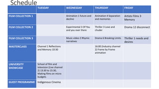 Schedule
TUESDAY WEDNESDAY THURSDAY FRIDAY
FILM COLLECTION 1 Animation 1 future and
decline
Animation 4 Separation
and memories
Artists Films 3
Memory
FILM COLLECTION 2 Experimental 3 Of You
and you over there
Thriller 3 Love and
chuder
Drama 12 disconnect
FILM COLLECTION 3 Music video 2 Rhymic
narratives
Drama 6 Breaking Limits Thriller 1 needs and
desires
MASTERCLASS Channel 1 Reflections
and Memory 10:30
16:00 (Industry channel
2) Frame by Frame
animation
UNIVERSITY
SHOWCASE
School of film and
television (Live channel
2) 13:30 to 15:30,
Making films on micro
budgets
GUEST PROGRAMME Indigenous Cinema
 