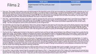 Films 2
• Film one. The image of the solitary man sat waiting against the beautiful scene of the sea reminded me of death gradually creeping up on us. I
liked the fact that we wait for cues from the voice to give us an idea of what is happening. It could be interpreted as a film about suicide and
that the two voices are internal voices the first encouraging him to stay where he is and face death saying, ‘don’t move’ and then the second
voice saying ‘don’t leave’ maybe meaning don’t leave this life. Or is the second voice taking to the first voice and asking it not to leave? I like
this ambiguity and also the uncertainty of whether the voice is internal or external.
• Film Two. I watched Stalker last year and I didn’t read the synopsis for this at first but immediately thought that it reminded me of Stalker. In
some ways this is less hard work than Stalker but still manages to capture that empty of all humanity feel in a shorter space of time. The
images of the rusting machinery and tanks being reclaimed by nature is brilliant. The sounds are brilliant especially the one of the crow’s
wings. The film still captures some of the same themes as the oringinal film.
• The third film was too long and I got bored. There were certain sequences that went on for too long such as the photo sequence even though
the idea of moving pictures and photographs being combined in a film is interesting. The narration is okay but not really gripping, though I do
like the idea of a mother and son talking through memories with each other by referring to an old photo and old footage. I like the way the
film switches from black and white to colour and I like the graininess and poor quality of old footage. It gave me a sense of memories ageing
and cinema ageing.
• The fourth film is highly experimental in the way it is switches back and fore at high speed between two different frames that usually directly
follow each other. The footage is played in forwards and reverse and speeded to give a shaking between two frames effect. It gives the visual
effect of a needle being stuck on record. It’s meant to be funny and at times it is but it is repetitive and borders on irritating due to the film
being 8 minutes long. There is very little dialogue and what there is a bit uninventive.
• I really enjoyed the fifth film which was my favourite. The graphics were beautiful using just mainly blue and pink animated dots. It is both a
funny and moving central concept where a guy starts to feel depressed that a computer algorithm has turned him down for life insurance. His
reminiscences about his alcoholism. The fact that he has been not taking medical advice seriously for years by humans but takes AI seriously is
a interesting idea. It’s not overdone and his life is all the more move for the graphics which makes us think of particle theory and how we are
all just a collection of particles. I was less convinced by the comfort he takes in being immortalised on some database somewhere but enjoy
how he moves from feeling depressed to feeling comforted.
• The last film was my least favourite because it felt too bitty and as if some of the footage didn’t pull its weight. It was hard to see how the
sequence of images related to each other. I do like the way it is shot as if the perspective is of obviously looking through a camera.
• For my fmp I may consider researching the animation techniques in film 5. I have also learned in film 5 about the importance of moving story
forward in just a few words. For sound I would like to take some from the way Tarkovsky uses echo and the way sound reverberates in certain
spaces like the crows wing in the room. I may also use the reverse and forward frames used in the 4th film
FILM TITLE FILM GENRE
Experimental 3 Of You and you over
there
Experimental
 