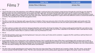 Films 7
• Film 1
• I found this film to be a bit pretentious and ineffective although I could see that it was trying to create tension through the cycle the guy was drawing
getting smaller but only created tension up to a point and then it got dull. The three channel video didn't work at all, I haven't many films use this
although when I have seen it used it was much better than this. The channels didn't complement each other well and would have worked better if they
were shown at different times instead of at once next each other. Obviously this designed for a space with three different screens so would look better at
a cinema. The soundtrack for this film was good at times.
• Film 2
• This film is more like an interview with a guy who lives in Calabria. There are some nice shot in this film and the Dutch Angles work pretty well. The
setting was also very beautiful but there isn't much here in terms of story. Shots of food and sun sets are used to portray the character in a positive
way.
• Film 3
• This film is about a sculptor who visits her dying grandmother and wishes she knew her better. The acting is pretty good and the film uses silence very
well. The film switches the type of camera it has been filmed with, this happen with a lot of films I watched in this festival it didn't look bad but mostly
there is no particular reason why it is used so it often ruins my immersion in a film.
• Film 4
• This film felt pointless and it was very boring because it was just a close up of a box and its contents. I suppose the film used focus well but there isn't
much to talk about with this film.
• Film 5
• Surprisingly this film was my favourite in this collection because I don't usually like this type of film that is just footage with narration over it with no
dialogue or characters in it. However in this instance the narration was relaxing because a there was a lot of long lasting drone shots from the air which
gave the film a floaty dream like quality. However the story was pretty engaging and the script was immersive without having to use a lot of descriptions.
This film was about making a film (the film itself) about coincidences.
• Film 6
• This film looks visually appealing but at this point I have seen too many short films in this festival set in woods or fields. This film seems to be about
a woman spread a family member's ashes. The film uses contrast well and the yellow plastic jug stands out against the darker colour of the forest.
FILM TITLE FILM GENRE
Artists Films 3 Memory Artists Film
 