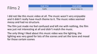 Films 2
I did not like this music video at all. The music wasn’t very enjoyable
and it didn’t really have much theme to it. The music video seemed
messy and had no structure.
The film just made me feel confused and left me with nothing, the film
was just not interesting at all and didn’t match the music.
The only thing I liked about this music video was the lighting, the
lighting was very good for lots of the scenes and set the tone and mood
for those certain scenes
FILM TITLE FILM GENRE
PulPit Music Video 11
 