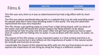 Films 6
This film was very short as it was an advertisement but had a big effect with its short
time.
The film was about worldwaterday.org this is a website that is to do with providing water
for people who don’t have clean drinking water in the world. The way the advertiser
represented this was very impactful
This film shows a girl getting ready to jump from a high diving board, with no shots of
the water and only the board the viewer expects the deep breaths to be about
overcoming her fear to jump into the water. After the girl had jumped we had an open
shot of a pool with her falling into no water. It cuts to black with the words, no water, no
future.
The impact of this film shows us how important water is in that context and that is to
help this girl survive but it also reflects on the importance of water in the natural world
for animals and humans to survive.
I would take the impact of the advertising skills with me into my final project as you can
express the importance of one thing by using the thing in a different context
FILM TITLE FILM GENRE
Advertising
 