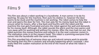 Films 9
This film was about a robot working in a laundrette. A man comes in to do his
washing. He pays for the machine, then puts his clothes in. however the door
seems to be stuck and the machine is not working. The robot comes to help the
man and opens the door for him. The man asks for his money back but the robot is
unsure what he means, after a few back and fourths with the robot and the
machine the man gets frustrated and pins the robot against the wall and demands
for his money back. Although, the robot sounds the alarm and the man panics and
runs away with his washing and without his money. After the man had run out, the
robot punches the money machine and collects it as the next customer comes in.
The realisation sinks in to the viewers head. This robot is scamming everyone that
comes into the laundrette with the same routine.
This film provided lots of extreme close ups and natural camera work to provide
the feeling that this film is realistic and actually happening which I enjoyed. I also
really liked the sudden realisation at the end of the movie of what the robot is
doing.
FILM TITLE FILM GENRE
Drama 6
 