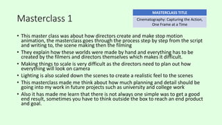 Masterclass 1
• This master class was about how directors create and make stop motion
animation, the masterclass goes through the process step by step from the script
and writing to, the scene making then the filming
• They explain how these worlds were made by hand and everything has to be
created by the filmers and directors themselves which makes it difficult.
• Making things to scale is very difficult as the directors need to plan out how
everything will look on camera
• Lighting is also scaled down the scenes to create a realistic feel to the scenes
• This masterclass made me think about how much planning and detail should be
going into my work in future projects such as university and college work
• Also it has made me learn that there is not always one simple was to get a good
end result, sometimes you have to think outside the box to reach an end product
and goal.
MASTERCLASS TITLE
Cinematography: Capturing the Action,
One Frame at a Time
 