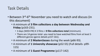 Task Details
• Between 3rd-6th November you need to watch and discuss (in
this document)
• A minimum of 3 film collections a day between Wednesday and
Friday (p163-231).
• 3 days (WED-FRI) X 3 films = 9 film collections total (minimum).
• There are 14 genres total- you need to have watched films from at least 5
different genres (genre details p157-161).
• A minimum of 2 Masterclasses during the week (p66-93).
• A minimum of 1 University showcase (p52-55) (Full details- p99-
115)
• A minimum of 1 Guest Programme (p117-142)
 