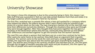 University Showcase
The reason I chose this showcase is due to the university being in York, this means I can
take stuff that was successful in York so I can take certain features from that and relate it to
my target audience which is based in York for my fanzine
The first film I watched was a comedy film where a teen girl worked for a company where
they helped the elderly, the elderly women didn’t want orderly help but wanted to get
driven to a certain place on the map. The two characters clashed a lot at the start but over
time their differences turned into relations. Through the situations they were put through
they were brough together. After they thought they had come together the two got in a
situation at the destination where they fell out, eventually they opened up and settled
their differences and worked together to get the tortoise that the women wanted.
The next film was about a women that had been put on a zero hour contract by her boss.
After work she came home to her partner, they both have an argument that is quickly
resolved. The women came to the work the next and had a coming together with another
worker, the argument was about how the women got given everything by walking into
work. The woman was fuming at the contract situation she had been put on. This film goes
through the struggle of workers everyday with work and job situations, this film opens up
the lives of people who work everyday to the public.
SHOWCASE TITLE
University of York
 