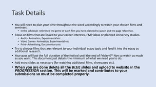 Task Details
• You will need to plan your time throughout the week accordingly to watch your chosen films and
seminars.
• In the schedule- reference the genre of each film you have planned to watch and the page reference.
• Focus on films that are linked to your career interests, FMP ideas or planned University studies.
• Audio- Animation, Experimental etc
• Video Games- Animation, Experimental etc
• Print- Advertising, Documentary etc
• Try to choose films that are relevant to your individual essay topic and feed it into the essay as
additional research.
• Your pass will last the full duration of the festival until the end of Friday 6th Nov so watch as much
as you want. This document just details the minimum of what we need you to do.
• Add extra slides as necessary (for watching additional films, showcases etc).
• When you are done delete all the BLUE slides and upload to website in the
PROGRESSION section. This will be marked and contributes to your
submissions so must be completed properly.
 