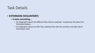 Task Details
• EXTENSION (VOLUNTARY)
• Create something…
• An infographic about the different films they've watched - include key info about the
film/story/makers.
• An infographic about one film they watched that tells the narrative and talks about
techniques used.
 