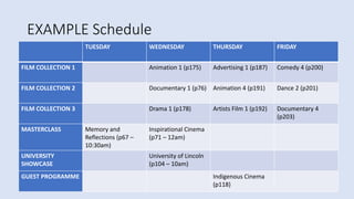 EXAMPLE Schedule
TUESDAY WEDNESDAY THURSDAY FRIDAY
FILM COLLECTION 1 Animation 1 (p175) Advertising 1 (p187) Comedy 4 (p200)
FILM COLLECTION 2 Documentary 1 (p76) Animation 4 (p191) Dance 2 (p201)
FILM COLLECTION 3 Drama 1 (p178) Artists Film 1 (p192) Documentary 4
(p203)
MASTERCLASS Memory and
Reflections (p67 –
10:30am)
Inspirational Cinema
(p71 – 12am)
UNIVERSITY
SHOWCASE
University of Lincoln
(p104 – 10am)
GUEST PROGRAMME Indigenous Cinema
(p118)
 