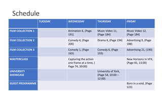 Schedule
TUESDAY WEDNESDAY THURSDAY FRIDAY
FILM COLLECTION 1 Animation 6, (Page.
191)
Music Video 11,
(Page 184)
Music Video 12,
(Page 184)
FILM COLLECTION 2 Comedy 4, (Page
200)
Drama 4, (Page 194) Advertising 9, (Page
188)
FILM COLLECTION 3 Comedy 1, (Page
165)
Comedy 6, (Page
193)
Advertising 21, (190)
MASTERCLASS Capturing the action
one frame at a time, (
Page 74, 20:00)
New Horizons in VFX,
(Page 81, 13:00)
UNIVERSITY
SHOWCASE
University of York,
(Page 54, 10:00 –
12:00)
GUEST PROGRAMME Born in a void, (Page
123)
 