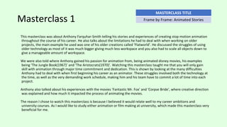 Masterclass 1
This masterclass was about Anthony Farquhar-Smith telling his stories and experiences of creating stop motion animation
throughout the course of his career. He also talks about the limitations he had to deal with when working on older
projects, the main example he used was one of his older creations called ‘Flatworld’. He discussed the struggles of using
older technology as most of it was much bigger giving much less workspace and you also had to scale all objects down to
give a manageable amount of workspace.
We were also told where Anthony gained his passion for animation from, being animated disney movies, his examples
being ‘The Jungle Book(1967)’ and ‘The Aristocrats(1970)’. Watching this masterclass taught me that you will only gain
skill with animation through major time commitment and dedication. This is shown by looking at the many difficulties
Anthony had to deal with when first beginning his career as an animator. These struggles involved both the technology at
the time, as well as the very demanding work schedule, making him and his team have to commit a lot of time into each
project.
Anthony also talked about his experiences with the movies ‘Fantastic Mr. Fox’ and ‘Corpse Bride’, where creative direction
was explained and how much it impacted the process of animating the movies.
The reason I chose to watch this masterclass is because I believed it would relate well to my career ambitions and
university courses. As I would like to study either animation or film making at university, which made this masterclass very
beneficial for me.
MASTERCLASS TITLE
Frame by Frame: Animated Stories
 