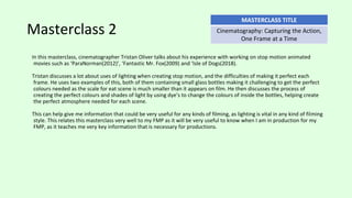 Masterclass 2
In this masterclass, cinematographer Tristan Oliver talks about his experience with working on stop motion animated
movies such as ‘ParaNorman(2012)’, ‘Fantastic Mr. Fox(2009) and ‘Isle of Dogs(2018).
Tristan discusses a lot about uses of lighting when creating stop motion, and the difficulties of making it perfect each
frame. He uses two examples of this, both of them containing small glass bottles making it challenging to get the perfect
colours needed as the scale for eat scene is much smaller than it appears on film. He then discusses the process of
creating the perfect colours and shades of light by using dye’s to change the colours of inside the bottles, helping create
the perfect atmosphere needed for each scene.
This can help give me information that could be very useful for any kinds of filming, as lighting is vital in any kind of filming
style. This relates this masterclass very well to my FMP as it will be very useful to know when I am in production for my
FMP, as it teaches me very key information that is necessary for productions.
MASTERCLASS TITLE
Cinematography: Capturing the Action,
One Frame at a Time
 