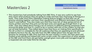 Masterclass 2
• This masterclass had somebody talking from BBC films. It was very useful to see how
they chose what products they are going to make and how they improving at filming as a
team. They make short films inbetween making feature lengths so that they can all
practice working together and learn their equiptment and different techniques that they
haven't used before. They also make sure that they have lots of ideas going and lot of
stories written and then they pick out the best ones and slowly go through them in an
order. They also talked about having a lot of contacts to different filming companies from
around the globe and how it's useful to be in contact with lots of film makers so that you
can all help eachother. They talked about how they focus on making films specifically in
the UK so that it is relatable for the UK audience that they are appealing to and adressed
problems found in the UK. The lady from the BBC talked about how she got into her
position for working for BBC films and that she was initially a runner, she then went and
studied script editing and helped edit some scripts under the supervision of other people
at the BBC and from there she got better and got given more jobs and managed to get to
a respected role and make films for the BBC.
MASTERCLASS TITLE
Inspirational cinema
 