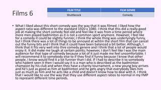 Films 6
• What I liked about this short comedy was the way that it was filmed. I liked how the
aspect ratio was different to the standard 1920 x 1080. I think that this did a really good
job at making the short comedy feel old and feel like it was from a time peroid where
more men played badminton as it is not a common sport anymore. However, I feel like
for a comedy it could be slightly funnier, I think the whole thing was underlyingly funny,
but I think there was a lot of things to be annoyed at wihtin the short film that can cancel
out the funny bits and I think that it could have been balanced a bit better. Although, I
think that it fits very well into thre comedy genere and I think that a lot of people would
enjoy it. It did make me laugh at certain points; however, I don't feel like I was the main
audience for that type of comedy because a lot of it just made me feel uncomfortable. I
will recommend it to somebody else to if they find it funny because I know that other
people, I know would find it a lot funnier than I did. If I had to describe it to somebody
who hadent seen it then I would say it is a man who is described as the badminton
champion by his club and when they have a charity tournament, a new young boy arrives
and he's just as good as him at badminton and he gets angry that everybody likes him
just as much as him and he acts like a child and doesn't know how to deal with it. I think
that I would like to use the way that they use different aspect ratios to normal in my FMP
to represent different time peroids.
FILM TITLE FILM GENRE
Shuttlecock Comedy
 