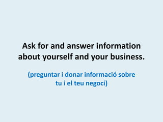 Ask for and answer information
about yourself and your business.
(preguntar i donar informació sobre
tu i el teu negoci)
 