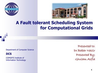 A Fault tolerant Scheduling System 
Department of Computer Science 
DCS 
COMSATS Institute of 
Information Technology 
for Computational Grids 
Presented to: 
Dr.Babar Nazir 
Presented By: 
Ghulam Asfia 
1 
 