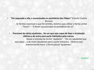 • “Foi saqueada a vila, e assassinados os partidários dos Filipes.” (Camilo Castelo
Branco)
Se formos expressar o que foi omitido, teremos que utilizar a forma verbal
“foram” – “e foram assassinados os partidários do rei" .
• Precisarei de vários ajudantes., De um que seja capaz de fazer a instalação
elétrica e de outro para parte hidráulica pelo menos.
Houve a omissão do termo "ajudante" - "De um (ajudante) que
seja capaz .. e de outro (ajudante) para a parte hidráulica . Observe que
anteriormente havia a forma plural “ajudantes“.
• zeugma
 