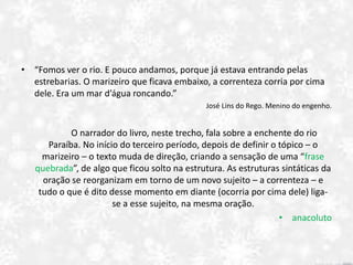 • “Fomos ver o rio. E pouco andamos, porque já estava entrando pelas
estrebarias. O marizeiro que ficava embaixo, a correnteza corria por cima
dele. Era um mar d’água roncando.”
José Lins do Rego. Menino do engenho.
O narrador do livro, neste trecho, fala sobre a enchente do rio
Paraíba. No início do terceiro período, depois de definir o tópico – o
marizeiro – o texto muda de direção, criando a sensação de uma “frase
quebrada”, de algo que ficou solto na estrutura. As estruturas sintáticas da
oração se reorganizam em torno de um novo sujeito – a correnteza – e
tudo o que é dito desse momento em diante (ocorria por cima dele) liga-
se a esse sujeito, na mesma oração.
• anacoluto
 