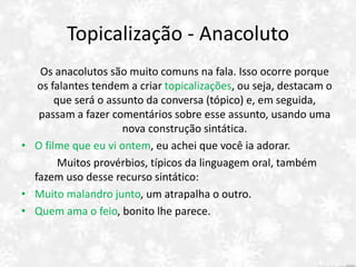 Topicalização - Anacoluto
Os anacolutos são muito comuns na fala. Isso ocorre porque
os falantes tendem a criar topicalizações, ou seja, destacam o
que será o assunto da conversa (tópico) e, em seguida,
passam a fazer comentários sobre esse assunto, usando uma
nova construção sintática.
• O filme que eu vi ontem, eu achei que você ia adorar.
Muitos provérbios, típicos da linguagem oral, também
fazem uso desse recurso sintático:
• Muito malandro junto, um atrapalha o outro.
• Quem ama o feio, bonito lhe parece.
 