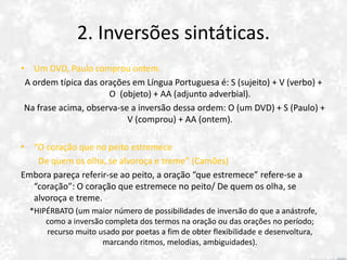 2. Inversões sintáticas.
• Um DVD, Paulo comprou ontem.
A ordem típica das orações em Língua Portuguesa é: S (sujeito) + V (verbo) +
O (objeto) + AA (adjunto adverbial).
Na frase acima, observa-se a inversão dessa ordem: O (um DVD) + S (Paulo) +
V (comprou) + AA (ontem).
*ANÁSTROFE (uma simples inversão).
• “O coração que no peito estremece
De quem os olha, se alvoroça e treme” (Camões)
Embora pareça referir-se ao peito, a oração “que estremece” refere-se a
“coração”: O coração que estremece no peito/ De quem os olha, se
alvoroça e treme.
*HIPÉRBATO (um maior número de possibilidades de inversão do que a anástrofe,
como a inversão completa dos termos na oração ou das orações no período;
recurso muito usado por poetas a fim de obter flexibilidade e desenvoltura,
marcando ritmos, melodias, ambiguidades).
 