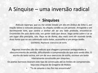 A Sínquise – uma inversão radical
• Sínquises
Ridículo raparigo, que eu me vendo lotado um dia em ônibus da linha S, por
tração talvez o esticado pescoço, no chapéu cordão eu um percebi. Arrogante e em
lacrimejante tom, que contra o senhor ele ao seu lado protesta, encontra-se.
Encontrões lhe pois daria este, vez gente cada que desce. Vago senta sobre e se se
um lugar dito precipita, isto. Paço no de Roma, dou mais com ele ouvindo tarde,
duas horas que no seu sobretudo outro botar, aconselha-o um amigo botão.
QUENEAU, Raymond. Exercícios de estilo.
Algumas inversões são tão radicais que chegam a provocar ambiguidades e
obscurecimento de sentido, dificultando a compreensão do que está sendo dito. O
escrito do texto acima, em um de seus exercícios de estilo, escreve um texto
inteiramente constituído por sínquises.
Os poetas barrocos levaram este tipo de construção até os limites de compreensão.
Veja esta sínquise de Gregório de Matos:
• “Tu de amante o teu fim hás encontrado”.
 