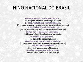 HINO NACIONAL DO BRASIL
I.
Ouviram do Ipiranga as margens plácidas
(As margens pacíficas do Ipiranga ouviram)
De um povo heroico o brado retumbante,
(O grito de um povo heroico que, ao longe, pôde ser ouvido)
E o sol da liberdade, em raios fúlgidos,
(E o sol da liberdade, com raios que brilhavam muito)
Brilhou no céu da pátria nesse instante.
(Brilhou no céu do Brasil naquele momento.)
E o penhor desta igualdade
(Se a garantia dessa igualdade)
Conseguimos conquistar com braço forte.
(Conseguimos conquistar com nossas próprias mãos,)
Em teu seio, ó liberdade,
(Por você, que nos deu a liberdade,)
Desafia o nosso peito a própria morte!
(Nosso peito desafia a própria morte!)
 