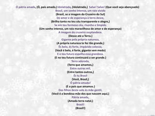 Ó pátria amada, (Ó, país amado,) Idolatrada, (Idolatrado,) Salve! Salve! (Que você seja abençoado)
Brasil, um sonho intenso, um raio vívido
(Brasil, se a imagem do Cruzeiro do Sul)
De amor e de esperança à terra desce,
(Brilha tanto no teu céu transparente e alegre,)
Se em teu formoso céu, risonho e límpido
(Um sonho intenso, um raio maravilhoso de amor e de esperança)
A imagem do cruzeiro resplandece.
(Desce até a Terra.)
Gigante pela própria natureza,
(A própria natureza te fez tão grande,)
És belo, és forte, impávido colosso,
(Você é belo, é forte, gigante sem medo)
E o teu futuro espelha essa grandeza.
(E no teu futuro continuará a ser grande.)
Terra adorada,
(Terra que amamos,)
Entre outras mil,
(Entre tantos outros,)
És tu Brasil
(Você, Brasil,)
Ó pátria amada!
(É o país que amamos.)
Dos filhos deste solo és mãe gentil,
(Você é a bondosa mãe dos que nascem aqui,)
Pátria amada,
(Amada terra natal,)
Brasil!
(Brasil!)
 