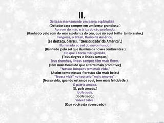 II.Deitado eternamente em berço esplêndido
(Deitado para sempre em um berço grandioso,)
Ao som do mar, e à luz do céu profundo,
(Banhado pelo som do mar e pela luz do céu, que só aqui brilha tanto assim,)
Fulguras, ó Brasil, florão da América,
(Se destaca, ó Brasil, "preciosidade"da América",)
Iluminado ao sol do novo mundo!
(Banhado pelo sol que ilumina os novos continentes.)
Do que a terra mais garrida,
(Teus alegres e lindos campos,)
Teus risonhos, lindos campos têm mais flores;
(Têm mais flores do que a terra mais produtiva;)
"Nossos bosques tem mais vida,"
(Assim como nossas florestas são mais belas)
"Nossa vida" no teu seio "mais amores".
(Nossa vida, quando estamos aqui, tem mais felicidade.)
Ó pátria amada,
(Ó, país amado,)
Idolatrada,
(Idolatrado,)
Salve! Salve!
(Que você seja abençoado)
 