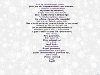 Brasil, de amor eterno seja símbolo
(Brasil, que para sempre tua bandeira cheia de estrelas,)
O lábaro que ostentas estrelado
(Seja símbolo de amor eterno)
E diga o verde-louro dessa flâmula
(E que o verde-amarelo da bandeira diga)
- Paz no futuro e glória no passado.
(- Paz no futuro e honra e brilho no passado,)
Mas, se ergues da justiça a clava forte,
(Mas, se um dia você erguer sua arma da justiça em uma guerra,)
Verás que um filho teu não foge à luta,
(Vai ver que um filho teu jamais foge a uma luta,)
Nem teme, quem te adora, a própria morte.
(E quem te adora, não teme nem a própria morte)
Terra adorada,
(Terra que amamos,)
Entre outras mil,
(Entre tantos outros,)
És tu Brasil
(Você, Brasil,)
Ó pátria amada!
(É o país que amamos.)
Dos filhos deste solo és mãe gentil,
(Você é a bondosa mãe dos que nascem aqui,)
Pátria amada,
(País que amamos,)
Brasil!
(Brasil!)
 