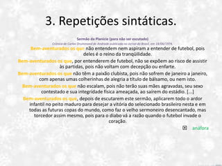 3. Repetições sintáticas.
Sermão da Planície (para não ser escutado)
Crônica de Carlos Drummond de Andrade publicada no Jornal do Brasil, em 18/06/1974.
Bem-aventurados os que não entendem nem aspiram a entender de futebol, pois
deles é o reino da tranqüilidade.
Bem-aventurados os que, por entenderem de futebol, não se expõem ao risco de assistir
às partidas, pois não voltam com decepção ou enfarte.
Bem-aventurados os que não têm a paixão clubista, pois não sofrem de janeiro a janeiro,
com apenas umas colherinhas de alegria a título de bálsamo, ou nem isto.
Bem-aventurados os que não escalam, pois não terão suas mães agravadas, seu sexo
contestado e sua integridade física ameaçada, ao saírem do estádio. [...]
Bem-aventurados os que, depois de escutarem este sermão, aplicarem todo o ardor
infantil no peito maduro para desejar a vitória do selecionado brasileiro nesta e em
todas as futuras copas do mundo, como faz o velho sermoneiro desencantado, mas
torcedor assim mesmo, pois para o diabo vá a razão quando o futebol invade o
coração.
 anáfora
 