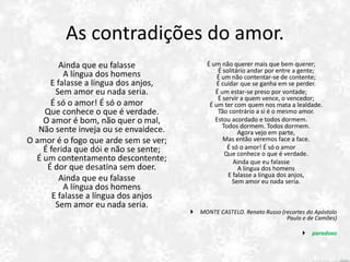 As contradições do amor.
Ainda que eu falasse
A língua dos homens
E falasse a língua dos anjos,
Sem amor eu nada seria.
É só o amor! É só o amor
Que conhece o que é verdade.
O amor é bom, não quer o mal,
Não sente inveja ou se envaidece.
O amor é o fogo que arde sem se ver;
É ferida que dói e não se sente;
É um contentamento descontente;
É dor que desatina sem doer.
Ainda que eu falasse
A língua dos homens
E falasse a língua dos anjos
Sem amor eu nada seria.
É um não querer mais que bem querer;
É solitário andar por entre a gente;
É um não contentar-se de contente;
É cuidar que se ganha em se perder.
É um estar-se preso por vontade;
É servir a quem vence, o vencedor;
É um ter com quem nos mata a lealdade.
Tão contrário a si é o mesmo amor.
Estou acordado e todos dormem.
Todos dormem. Todos dormem.
Agora vejo em parte,
Mas então veremos face a face.
É só o amor! É só o amor
Que conhece o que é verdade.
Ainda que eu falasse
A língua dos homens
E falasse a língua dos anjos,
Sem amor eu nada seria.
 MONTE CASTELO. Renato Russo (recortes do Apóstolo
Paulo e de Camões)
 paradoxo
 