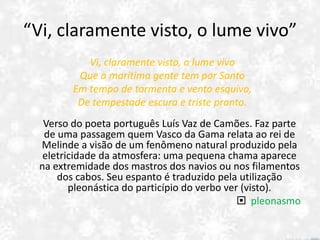“Vi, claramente visto, o lume vivo”
Vi, claramente visto, o lume vivo
Que a marítima gente tem por Santo
Em tempo de tormenta e vento esquivo,
De tempestade escura e triste pranto.
Verso do poeta português Luís Vaz de Camões. Faz parte
de uma passagem quem Vasco da Gama relata ao rei de
Melinde a visão de um fenômeno natural produzido pela
eletricidade da atmosfera: uma pequena chama aparece
na extremidade dos mastros dos navios ou nos filamentos
dos cabos. Seu espanto é traduzido pela utilização
pleonástica do particípio do verbo ver (visto).
 pleonasmo
 