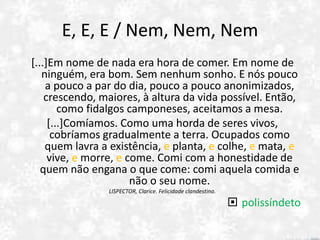 E, E, E / Nem, Nem, Nem
[...]Em nome de nada era hora de comer. Em nome de
ninguém, era bom. Sem nenhum sonho. E nós pouco
a pouco a par do dia, pouco a pouco anonimizados,
crescendo, maiores, à altura da vida possível. Então,
como fidalgos camponeses, aceitamos a mesa.
[...]Comíamos. Como uma horda de seres vivos,
cobríamos gradualmente a terra. Ocupados como
quem lavra a existência, e planta, e colhe, e mata, e
vive, e morre, e come. Comi com a honestidade de
quem não engana o que come: comi aquela comida e
não o seu nome.
LISPECTOR, Clarice. Felicidade clandestina.
 polissíndeto
 