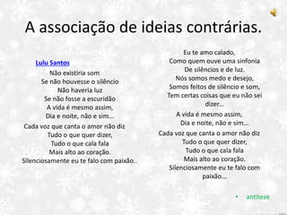A associação de ideias contrárias.
Certas Coisas
Lulu Santos/Nelson Motta
Não existiria som
Se não houvesse o silêncio
Não haveria luz
Se não fosse a escuridão
A vida é mesmo assim,
Dia e noite, não e sim...
Cada voz que canta o amor não diz
Tudo o que quer dizer,
Tudo o que cala fala
Mais alto ao coração.
Silenciosamente eu te falo com paixão...
Eu te amo calado,
Como quem ouve uma sinfonia
De silêncios e de luz.
Nós somos medo e desejo,
Somos feitos de silêncio e som,
Tem certas coisas que eu não sei
dizer...
A vida é mesmo assim,
Dia e noite, não e sim...
Cada voz que canta o amor não diz
Tudo o que quer dizer,
Tudo o que cala fala
Mais alto ao coração.
Silenciosamente eu te falo com
paixão...
• antítese
 