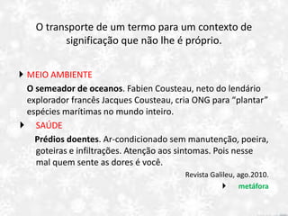 O transporte de um termo para um contexto de
significação que não lhe é próprio.
 MEIO AMBIENTE
O semeador de oceanos. Fabien Cousteau, neto do lendário
explorador francês Jacques Cousteau, cria ONG para “plantar”
espécies marítimas no mundo inteiro.
 SAÚDE
Prédios doentes. Ar-condicionado sem manutenção, poeira,
goteiras e infiltrações. Atenção aos sintomas. Pois nesse
mal quem sente as dores é você.
Revista Galileu, ago.2010.
 metáfora
 