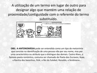 A utilização de um termo em lugar de outro para
designar algo que mantém uma relação de
proximidade/contiguidade com o referente do termo
substituído.
OBS.: A ANTONOMÁSIA pode ser entendida como um tipo de metonímia
que consiste na identificação de uma pessoa não por seu nome, mas por
uma característica ou atributo que a distingue das demais. Castro Alves, o
famoso poeta romântico, costuma ser chamado de Poeta dos Escravos; Xuxa,
a Rainha dos baixinhos; Pelé, o Rei do futebol; Ronaldo, o fenômeno...
 