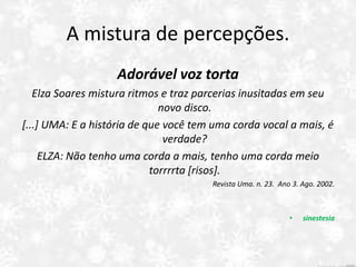 A mistura de percepções.
Adorável voz torta
Elza Soares mistura ritmos e traz parcerias inusitadas em seu
novo disco.
[...] UMA: E a história de que você tem uma corda vocal a mais, é
verdade?
ELZA: Não tenho uma corda a mais, tenho uma corda meio
torrrrta [risos].
Revista Uma. n. 23. Ano 3. Ago. 2002.
• sinestesia
 
