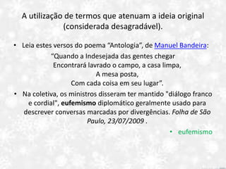 A utilização de termos que atenuam a ideia original
(considerada desagradável).
• Leia estes versos do poema “Antologia”, de Manuel Bandeira:
“Quando a Indesejada das gentes chegar
Encontrará lavrado o campo, a casa limpa,
A mesa posta,
Com cada coisa em seu lugar”.
• Na coletiva, os ministros disseram ter mantido "diálogo franco
e cordial", eufemismo diplomático geralmente usado para
descrever conversas marcadas por divergências. Folha de São
Paulo, 23/07/2009 .
• eufemismo
 