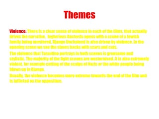 Themes 
Violence: There Is a clear sense of violence in each of the films, that actually 
drives the narrative. Inglorious Basterds opens with a scene of a Jewish 
family being murdered. Django Unchained is also driven by violence. In the 
opening scene we see the slaves backs with scars and cuts. 
The violence that Tarantino portrays in both scenes is gruesome and 
stylistic. The majority of the fight scenes are westernised. It is also extremely 
violent, for example cutting of the scalps of Nazis or the white people being 
blown up in Django. 
Usually, the violence becomes more extreme towards the end of the film and 
is inflicted on the opposition. 
 