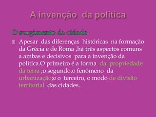 A invenção  da políticaO surgimento da cidadeApesar  das diferenças  históricas  na formação  da Grécia e de Roma ,há três aspectos comuns  a ambas e decisivos  para a invenção da política.O primeiro é a forma  da  propriedade da terra ;o segundo,o fenômeno  da urbanização;e o  terceiro, o modo de divisão territorial  das cidades. 
