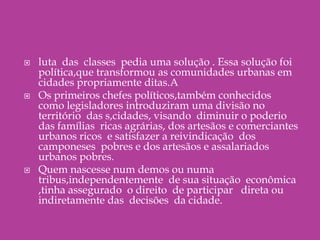 luta  das  classes  pedia uma solução . Essa solução foi política,que transformou as comunidades urbanas em cidades propriamente ditas.AOs primeiros chefes políticos,também conhecidos  como legisladores introduziram uma divisão no  território  das s,cidades, visando  diminuir o poderio das famílias  ricas agrárias, dos artesãos e comerciantes urbanos ricos  e satisfazer a reivindicação  dos camponeses  pobres e dos artesãos e assalariados urbanos pobres.Quem nascesse num demos ou numa tribus,independentemente  de sua situação  econômica ,tinha assegurado  o direito  de participar   direta ou indiretamente das  decisões  da cidade.