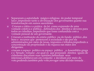 Separaram a autoridade  mágico-religiosa  do poder temporal  laico ,impedindo tanto a divinização dos governantes quanto sua transformação em sumos sacerdotes. Criaram a idéia e a prática  da lei  como expressão de uma vontade coletiva e pública , definidora dos  direitos e deveres para todos os cidadãos ,impedindo que fosse confundida com a vontade pessoal de um governante.Criaram a instituição do erário público  ou do fundo  público ,dos bens e  recursos que  pertencem á sociedade e são por ela administrados por meio de taxas, impostos e tributos,impedindo a concentração da propriedade e da riqueza nas mãos dos dirigentes.criaram o espaço  político ou espaço  público  _a Assembléia grega  e o  Senado  romano -,no qual os  que possuíam  direitos  iguais de cidadania discutiam suas opiniões,defendiam  seus interesses,deliberavam em conjunto  e decidiam por meio do voto,podendo,também pelo voto,revogar uma decisão tomada  .                                                                                                         