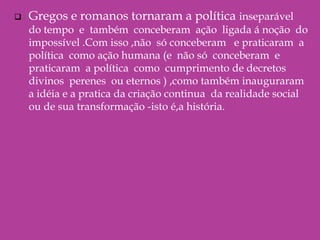 Gregos e romanos tornaram a política inseparável  do tempo  e  também  conceberam  ação  ligada á noção  do impossível .Com isso ,não  só conceberam   e praticaram  a política  como ação humana (e  não só  conceberam  e praticaram  a política  como  cumprimento de decretos  divinos  perenes  ou eternos ) ,como também inauguraram a idéia e a pratica da criação continua  da realidade social ou de sua transformação -isto é,a história.  O significado da invenção da política     A  política é inventada de um modo que ,a cada           solução encontrada ,um novo conflito ou uma nova luta podem surgir  ,exigindo novas soluções .Em lugar de reprimir  os conflitos  de tal modo que o fracasso nesse trabalho é a causa do uso da força da violência .A democracia ateniense  e as oligarquias de Esparta  e da República romana Fundaram a idéia e a prática da política na cultura ocidental.Eis  por que os historiadores gregos ,quando a Grécia  caiu sob o domínio do Império  de Alexandre  da Macedônia ,e os historiadores romanos ,quando Roma sucumbiu   ao domínio do império  dos césares , falaram  em corrupção de decadência  da política  na cultura  ocidental .Eis  por que os historiadores  gregos  ,quando a Grécia caiu  sob o domínio do Império dos  césares ,falaram em corrupção e decadência da política  para eles  ,o desaparecimento da  pólis e da res publica  significava  o retorno  ao despotismo  e o fim  da vida política propriamente dita .