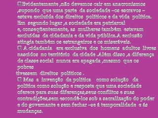  A cidadania   era exclusiva  dos  homens  adultos  livres  nascidos  no território  da cidade .Além disso ,a diferença  de classe social  nunca era apagada ,mesmo  que os  pobres      tivessem  direitos  políticos . Mas  a  invenção  da política    como solução   da política como solução e resposta que uma sociedade oferece para suas diferenças,seus conflitos e suas contradições,sem escondê-los sob a sacralização do poder e do governante e sem fechar –se á temporalidade  e ás mudanças. A sociedade contra o estado  Para regular  os conflitos , determinar  limites  ás lutas  , garantir  que os ricos conservem suas riquezas e os pobres aceitem sua pobreza ,surge uma chefia que como vimos, pode tomar  duas direções : ou o chefe  se torna senhor  das terras  , das armas  e dos deuses   e transforma  sua  vontade em lei ,ou o poder é exercido por uma parte da sociedade – os cidadãos , por  meio  de prática  e instituições  públicas  fundadoras   na  lei e no direito  com   como expressão  da  vontade  coletiva .Nos dois casos ,surge o Estado como poder separado  da sociedade  e encarregado  de dirigi-la ,comandá-la ,arbitrar os conflitos  e usar  a força.A visão européia  era  e é etnocêntrica  ,ou seja ,considera padrões ,valores  e práticas  dos  brancos  adultos  proprietários   europeus   como se fossem  os únicos  válidos ,superiores a todos os outros  e devendo  servir   de modelo ou de padrão  para todas as sociedades ,porque seriam definidores  da civilização.Na  perspectiva  do etnocentrismo , os nativos americanos  possuíam e possuem sociedades defeituosas nas quais  falta o que é importante :o mercado (moeda e comércio ) ,a escrita (alfabética ),a história e o Estado . Eram e são ,sociedades sem comércio ,sem escrita ,sem memória e sem política.